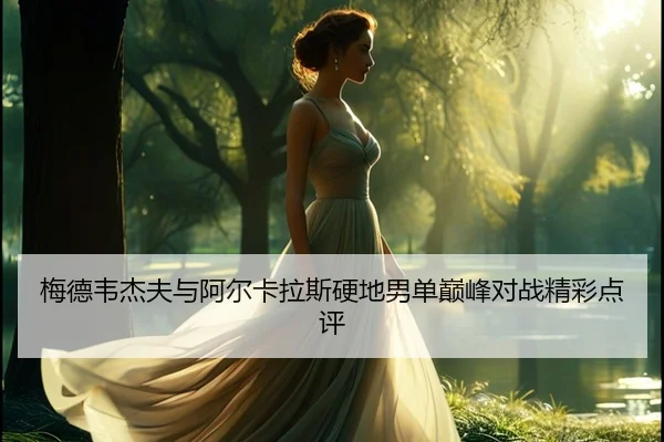 梅德韦杰夫与阿尔卡拉斯硬地男单巅峰对战精彩点评